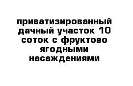 приватизированный дачный участок 10 соток с фруктово-ягодными насаждениями 